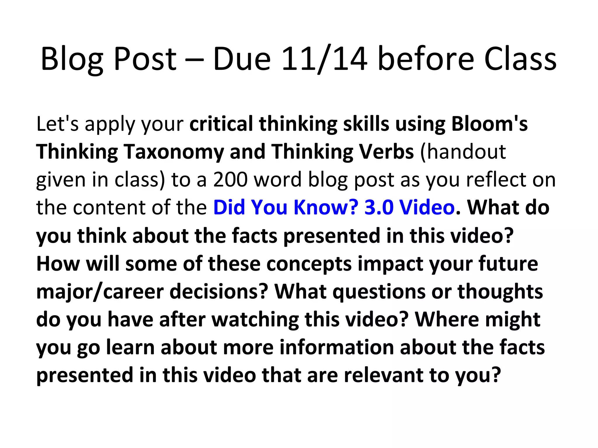 Blog Post – Due 11/14 before Class
Let's apply your critical thinking skills using Bloom's
Thinking Taxonomy and Thinking Verbs (handout
given in class) to a 200 word blog post as you reflect on
the content of the Did You Know? 3.0 Video. What do
you think about the facts presented in this video?
How will some of these concepts impact your future
major/career decisions? What questions or thoughts
do you have after watching this video? Where might
you go learn about more information about the facts
presented in this video that are relevant to you?
 