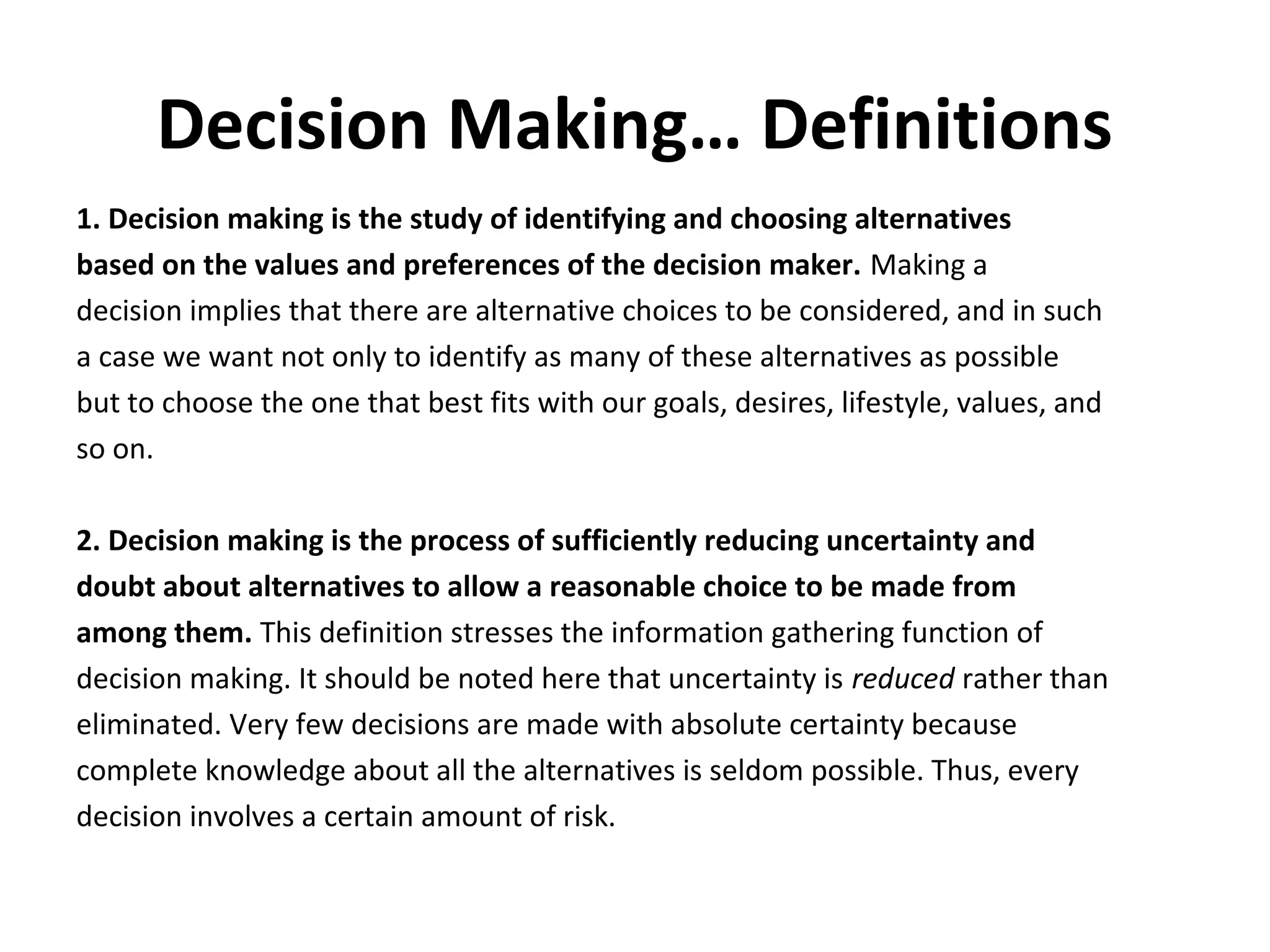 Decision Making… Definitions
1. Decision making is the study of identifying and choosing alternatives
based on the values and preferences of the decision maker. Making a
decision implies that there are alternative choices to be considered, and in such
a case we want not only to identify as many of these alternatives as possible
but to choose the one that best fits with our goals, desires, lifestyle, values, and
so on.

2. Decision making is the process of sufficiently reducing uncertainty and
doubt about alternatives to allow a reasonable choice to be made from
among them. This definition stresses the information gathering function of
decision making. It should be noted here that uncertainty is reduced rather than
eliminated. Very few decisions are made with absolute certainty because
complete knowledge about all the alternatives is seldom possible. Thus, every
decision involves a certain amount of risk.
 