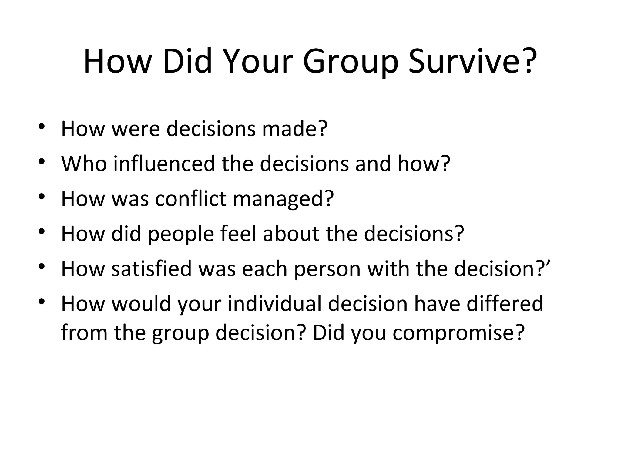 How Did Your Group Survive?
•   How were decisions made?
•   Who influenced the decisions and how?
•   How was conflict managed?
•   How did people feel about the decisions?
•   How satisfied was each person with the decision?’
•   How would your individual decision have differed
    from the group decision? Did you compromise?
 