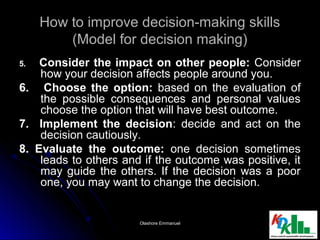 How to improve decision-making skillsHow to improve decision-making skills
(Model for decision making)(Model for decision making)
5.5. Consider the impact on other people:Consider the impact on other people: ConsiderConsider
how your decision affects people around you.how your decision affects people around you.
6. Choose the option:6. Choose the option: based on the evaluation ofbased on the evaluation of
the possible consequences and personal valuesthe possible consequences and personal values
choose the option that will have best outcome.choose the option that will have best outcome.
7. Implement the decision7. Implement the decision: decide and act on the: decide and act on the
decision cautiously.decision cautiously.
8. Evaluate the outcome:8. Evaluate the outcome: one decision sometimesone decision sometimes
leads to others and if the outcome was positive, itleads to others and if the outcome was positive, it
may guide the others. If the decision was a poormay guide the others. If the decision was a poor
one, you may want to change the decision.one, you may want to change the decision.
1010Olashore EmmanuelOlashore Emmanuel
 
