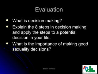 EvaluationEvaluation
 What is decision making?What is decision making?
 Explain the 8 steps in decision makingExplain the 8 steps in decision making
and apply the steps to a potentialand apply the steps to a potential
decision in your life.decision in your life.
 What is the importance of making goodWhat is the importance of making good
sexuality decisions?sexuality decisions?
1111Olashore EmmanuelOlashore Emmanuel
 