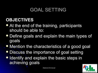GOAL SETTINGGOAL SETTING
OBJECTIVESOBJECTIVES
 At the end of the training, participantsAt the end of the training, participants
should be able to:should be able to:
 Define goals and explain the main types ofDefine goals and explain the main types of
goalsgoals
 Mention the characteristics of a good goalMention the characteristics of a good goal
 Discuss the importance of goal settingDiscuss the importance of goal setting
 Identify and explain the basic steps inIdentify and explain the basic steps in
achieving goalsachieving goals
1212Olashore EmmanuelOlashore Emmanuel
 
