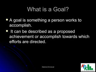 What is a Goal?What is a Goal?
 A goal is something a person works toA goal is something a person works to
accomplish.accomplish.
 It can be described as a proposedIt can be described as a proposed
achievement or accomplish towards whichachievement or accomplish towards which
efforts are directed.efforts are directed.
1313Olashore EmmanuelOlashore Emmanuel
 