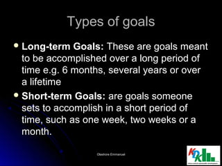 Types of goalsTypes of goals
 Long-term Goals:Long-term Goals: These are goals meantThese are goals meant
to be accomplished over a long period ofto be accomplished over a long period of
time e.g. 6 months, several years or overtime e.g. 6 months, several years or over
a lifetimea lifetime
 Short-term Goals:Short-term Goals: are goals someoneare goals someone
sets to accomplish in a short period ofsets to accomplish in a short period of
time, such as one week, two weeks or atime, such as one week, two weeks or a
month.month.
1414Olashore EmmanuelOlashore Emmanuel
 