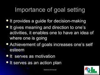 Importance of goal settingImportance of goal setting
 It provides a guide for decision-makingIt provides a guide for decision-making
 It gives meaning and direction to one’sIt gives meaning and direction to one’s
activities, it enables one to have an idea ofactivities, it enables one to have an idea of
where one is goingwhere one is going
 Achievement of goals increases one’s selfAchievement of goals increases one’s self
esteemesteem
 It serves as motivationIt serves as motivation
 It serves as an action planIt serves as an action plan
1616Olashore EmmanuelOlashore Emmanuel
 