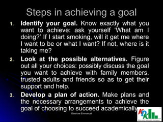 Steps in achieving a goalSteps in achieving a goal
1.1. Identify your goal.Identify your goal. Know exactly what youKnow exactly what you
want to achieve: ask yourself ‘What am Iwant to achieve: ask yourself ‘What am I
doing?’ If I start smoking, will it get me wheredoing?’ If I start smoking, will it get me where
I want to be or what I want? If not, where is itI want to be or what I want? If not, where is it
taking me?taking me?
2.2. Look at the possible alternatives.Look at the possible alternatives. FigureFigure
out all your choices: possibly discuss the goalout all your choices: possibly discuss the goal
you want to achieve with family members,you want to achieve with family members,
trusted adults and friends so as to get theirtrusted adults and friends so as to get their
support and help.support and help.
3.3. Develop a plan of action.Develop a plan of action. Make plans andMake plans and
the necessary arrangements to achieve thethe necessary arrangements to achieve the
goal of choosing to succeed academically.goal of choosing to succeed academically.
1818Olashore EmmanuelOlashore Emmanuel
 