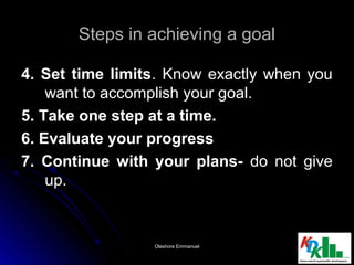 Steps in achieving a goalSteps in achieving a goal
4. Set time limits4. Set time limits. Know exactly when you. Know exactly when you
want to accomplish your goal.want to accomplish your goal.
5. Take one step at a time.5. Take one step at a time.
6. Evaluate your progress6. Evaluate your progress
7. Continue with your plans-7. Continue with your plans- do not givedo not give
up.up.
1919Olashore EmmanuelOlashore Emmanuel
 