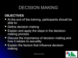 DECISION MAKINGDECISION MAKING
OBJECTIVESOBJECTIVES
 At the end of the training, participants should beAt the end of the training, participants should be
able to:able to:
 Define decision makingDefine decision making
 Explain and apply the steps in the decision-Explain and apply the steps in the decision-
making processmaking process
 Discuss the importance of decision making andDiscuss the importance of decision making and
how it relates to sexualityhow it relates to sexuality
 Explain the factors that influence decisionExplain the factors that influence decision
makingmaking
22Olashore EmmanuelOlashore Emmanuel
 
