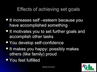 Effects of achieving set goalsEffects of achieving set goals
 It increases self –esteem because youIt increases self –esteem because you
have accomplished somethinghave accomplished something
 It motivates you to set further goals andIt motivates you to set further goals and
accomplish other tasksaccomplish other tasks
 You develop self-confidenceYou develop self-confidence
 It makes you happy: possibly makesIt makes you happy: possibly makes
others (like family) proudothers (like family) proud
 You feel fulfilledYou feel fulfilled
2020Olashore EmmanuelOlashore Emmanuel
 