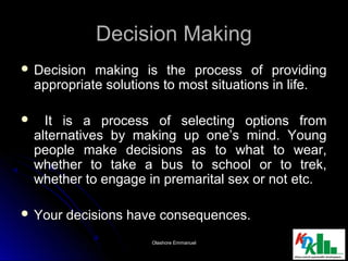 Decision MakingDecision Making
 Decision making is the process of providingDecision making is the process of providing
appropriate solutions to most situations in life.appropriate solutions to most situations in life.
 It is a process of selecting options fromIt is a process of selecting options from
alternatives by making up one’s mind. Youngalternatives by making up one’s mind. Young
people make decisions as to what to wear,people make decisions as to what to wear,
whether to take a bus to school or to trek,whether to take a bus to school or to trek,
whether to engage in premarital sex or not etc.whether to engage in premarital sex or not etc.
 Your decisions have consequences.Your decisions have consequences.
33Olashore EmmanuelOlashore Emmanuel
 