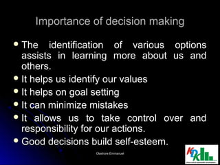 Importance of decision makingImportance of decision making
 The identification of various optionsThe identification of various options
assists in learning more about us andassists in learning more about us and
others.others.
 It helps us identify our valuesIt helps us identify our values
 It helps on goal settingIt helps on goal setting
 It can minimize mistakesIt can minimize mistakes
 It allows us to take control over andIt allows us to take control over and
responsibility for our actions.responsibility for our actions.
 Good decisions build self-esteem.Good decisions build self-esteem.
44Olashore EmmanuelOlashore Emmanuel
 