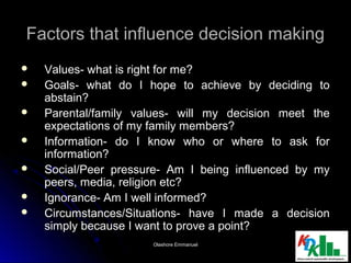 Factors that influence decision makingFactors that influence decision making
 Values- what is right for me?Values- what is right for me?
 Goals- what do I hope to achieve by deciding toGoals- what do I hope to achieve by deciding to
abstain?abstain?
 Parental/family values- will my decision meet theParental/family values- will my decision meet the
expectations of my family members?expectations of my family members?
 Information- do I know who or where to ask forInformation- do I know who or where to ask for
information?information?
 Social/Peer pressure- Am I being influenced by mySocial/Peer pressure- Am I being influenced by my
peers, media, religion etc?peers, media, religion etc?
 Ignorance- Am I well informed?Ignorance- Am I well informed?
 Circumstances/Situations- have I made a decisionCircumstances/Situations- have I made a decision
simply because I want to prove a point?simply because I want to prove a point?
55Olashore EmmanuelOlashore Emmanuel
 