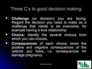 Three C’s to good decision makingThree C’s to good decision making
 ChallengeChallenge (or decision) you are facing:(or decision) you are facing:
Regard the decision you need to make as aRegard the decision you need to make as a
challenge that needs to be overcome, forchallenge that needs to be overcome, for
example having a love relationshipexample having a love relationship
 Choice:Choice: Identify the several choices fromIdentify the several choices from
which you can choose.which you can choose.
 ConsequencesConsequences of each choice: know theof each choice: know the
positive and negative consequences of thepositive and negative consequences of the
options you have, i.e. consequences foroptions you have, i.e. consequences for
teenage pregnancyteenage pregnancy
66Olashore EmmanuelOlashore Emmanuel
 
