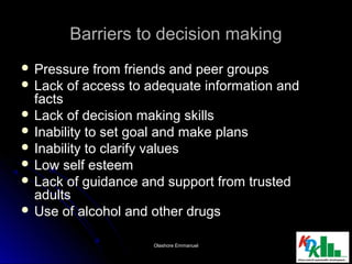 Barriers to decision makingBarriers to decision making
 Pressure from friends and peer groupsPressure from friends and peer groups
 Lack of access to adequate information andLack of access to adequate information and
factsfacts
 Lack of decision making skillsLack of decision making skills
 Inability to set goal and make plansInability to set goal and make plans
 Inability to clarify valuesInability to clarify values
 Low self esteemLow self esteem
 Lack of guidance and support from trustedLack of guidance and support from trusted
adultsadults
 Use of alcohol and other drugsUse of alcohol and other drugs
77Olashore EmmanuelOlashore Emmanuel
 