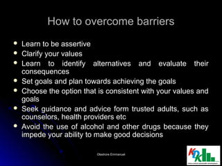 How to overcome barriersHow to overcome barriers
 Learn to be assertiveLearn to be assertive
 Clarify your valuesClarify your values
 Learn to identify alternatives and evaluate theirLearn to identify alternatives and evaluate their
consequencesconsequences
 Set goals and plan towards achieving the goalsSet goals and plan towards achieving the goals
 Choose the option that is consistent with your values andChoose the option that is consistent with your values and
goalsgoals
 Seek guidance and advice form trusted adults, such asSeek guidance and advice form trusted adults, such as
counselors, health providers etccounselors, health providers etc
 Avoid the use of alcohol and other drugs because theyAvoid the use of alcohol and other drugs because they
impede your ability to make good decisionsimpede your ability to make good decisions
88Olashore EmmanuelOlashore Emmanuel
 