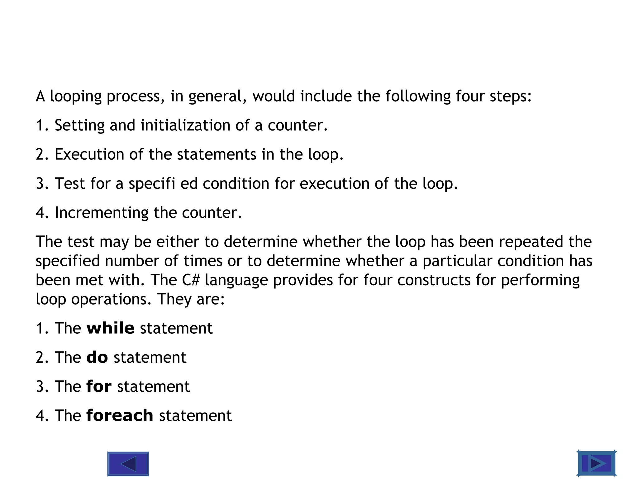 @ 2010 Tata McGraw-Hill Education
3
Education
A looping process, in general, would include the following four steps:
1. Setting and initialization of a counter.
2. Execution of the statements in the loop.
3. Test for a specifi ed condition for execution of the loop.
4. Incrementing the counter.
The test may be either to determine whether the loop has been repeated the
specified number of times or to determine whether a particular condition has
been met with. The C# language provides for four constructs for performing
loop operations. They are:
1. The while statement
2. The do statement
3. The for statement
4. The foreach statement
 