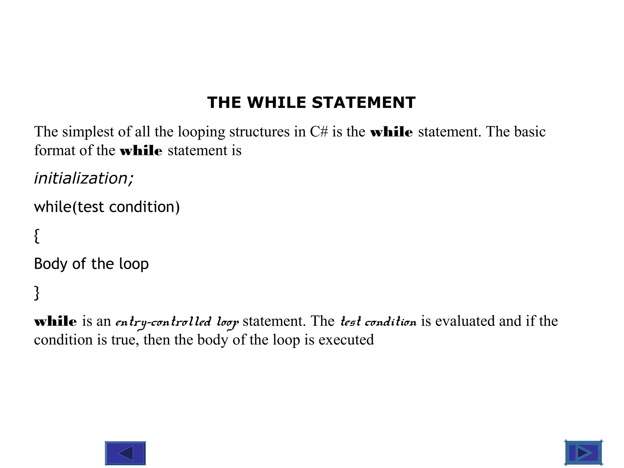 @ 2010 Tata McGraw-Hill Education
5
Education
THE WHILE STATEMENT
The simplest of all the looping structures in C# is the while statement. The basic
format of the while statement is
initialization;
while(test condition)
{
Body of the loop
}
while is an entry-controlled loop statement. The test condition is evaluated and if the
condition is true, then the body of the loop is executed
 