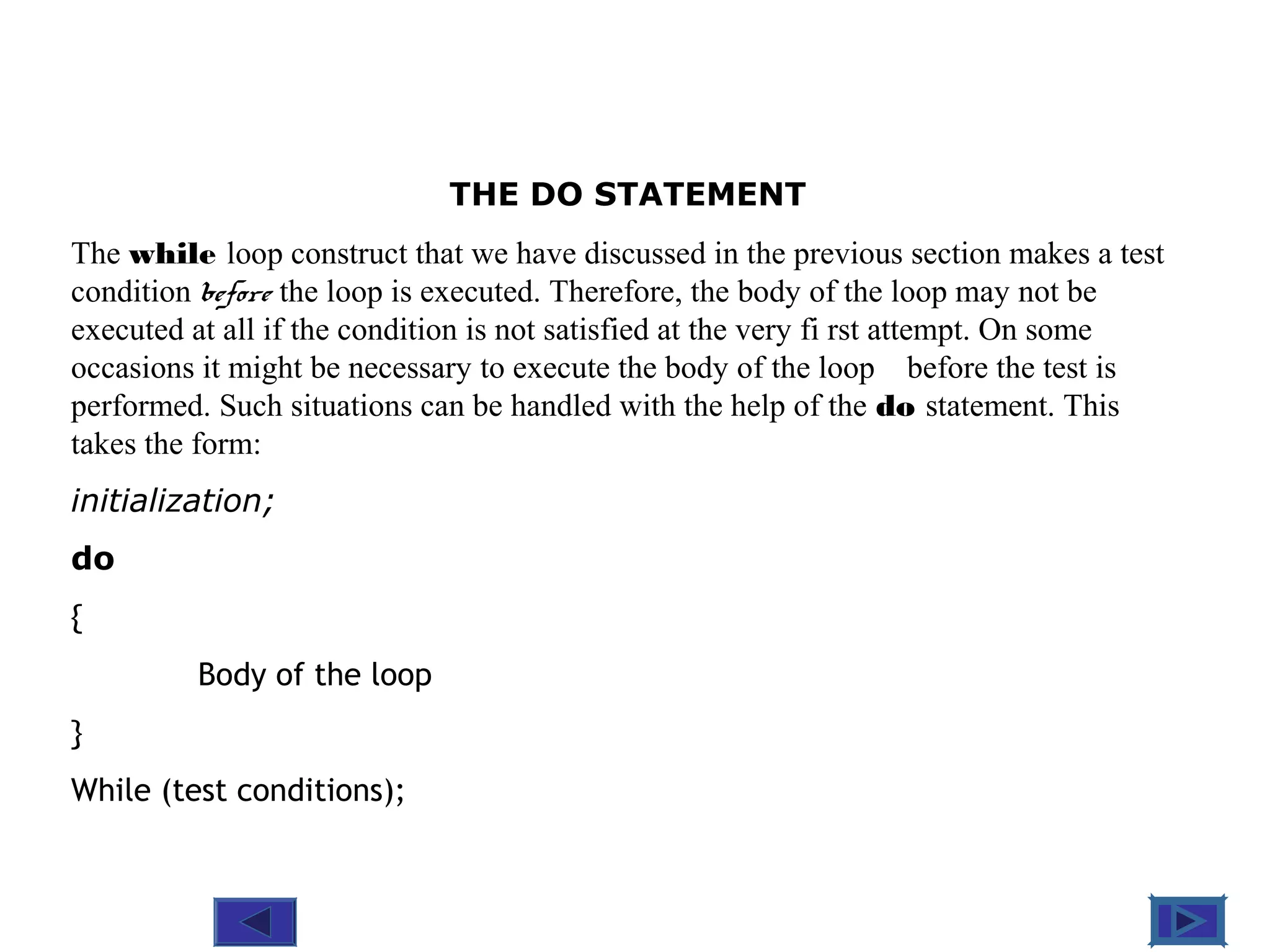 @ 2010 Tata McGraw-Hill Education
6
Education
THE DO STATEMENT
The while loop construct that we have discussed in the previous section makes a test
condition before the loop is executed. Therefore, the body of the loop may not be
executed at all if the condition is not satisfied at the very fi rst attempt. On some
occasions it might be necessary to execute the body of the loop before the test is
performed. Such situations can be handled with the help of the do statement. This
takes the form:
initialization;
do
{
Body of the loop
}
While (test conditions);
 