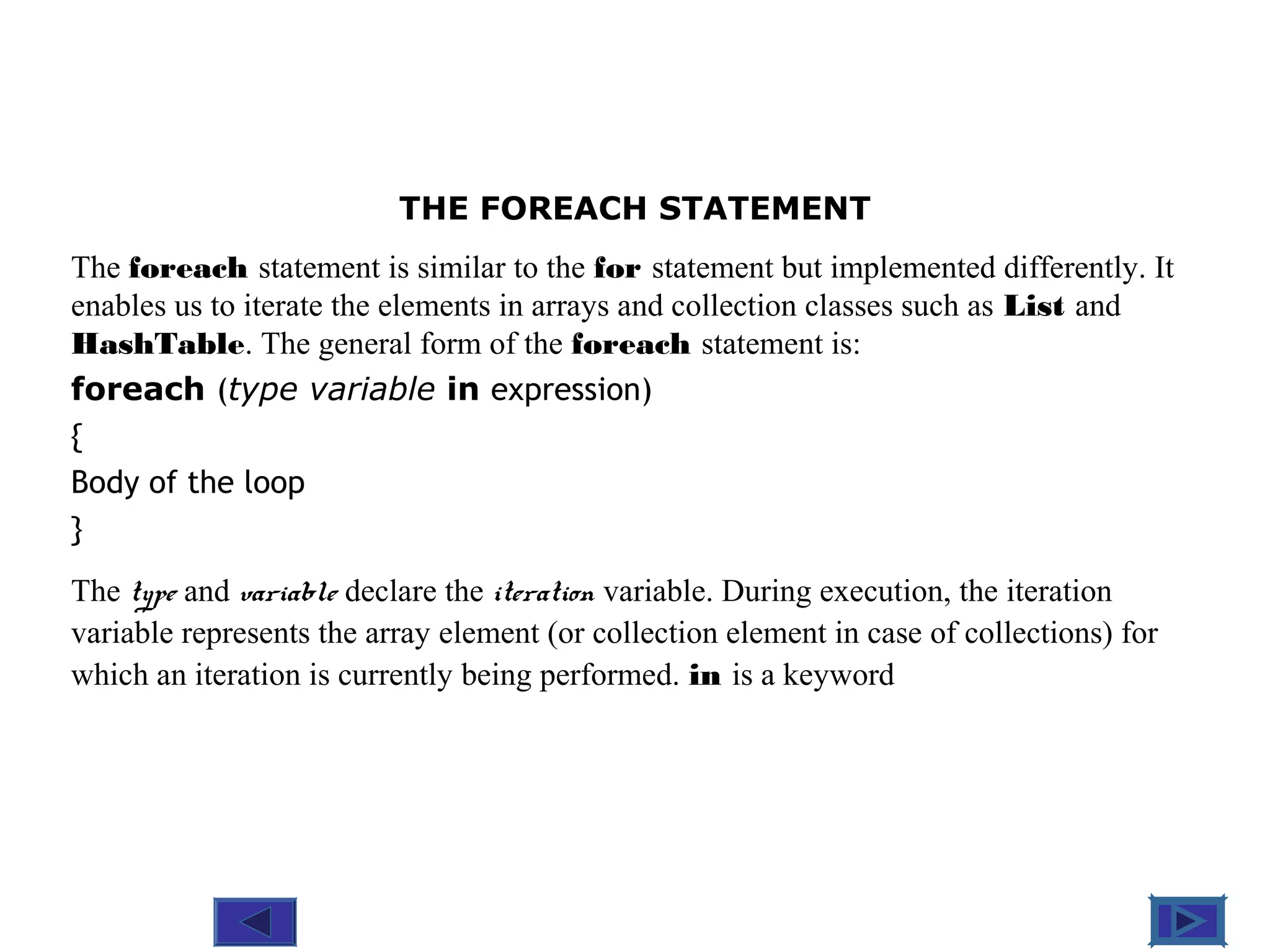 @ 2010 Tata McGraw-Hill Education
8
Education
THE FOREACH STATEMENT
The foreach statement is similar to the for statement but implemented differently. It
enables us to iterate the elements in arrays and collection classes such as List and
HashTable. The general form of the foreach statement is:
foreach (type variable in expression)
{
Body of the loop
}
The type and variable declare the iteration variable. During execution, the iteration
variable represents the array element (or collection element in case of collections) for
which an iteration is currently being performed. in is a keyword
 
