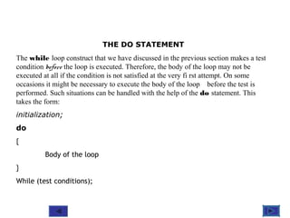 @ 2010 Tata McGraw-Hill Education
6
Education
THE DO STATEMENT
The while loop construct that we have discussed in the previous section makes a test
condition before the loop is executed. Therefore, the body of the loop may not be
executed at all if the condition is not satisfied at the very fi rst attempt. On some
occasions it might be necessary to execute the body of the loop before the test is
performed. Such situations can be handled with the help of the do statement. This
takes the form:
initialization;
do
{
Body of the loop
}
While (test conditions);
 