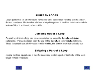 @ 2010 Tata McGraw-Hill Education
9
Education
JUMPS IN LOOPS
Loops perform a set of operations repeatedly until the control variable fails to satisfy
the test condition. The number of times a loop is repeated is decided in advance and the
test condition is written to achieve this.
Jumping Out of a Loop
An early exit from a loop can be accomplished by using the break and goto
statements. We have already seen the use of the break in the switch statement.
These statements can also be used within while, do or for loops for an early exit
Skipping a Part of a Loop
During the loop operations, it may be necessary to skip a part of the body of the loop
under certain conditions
 
