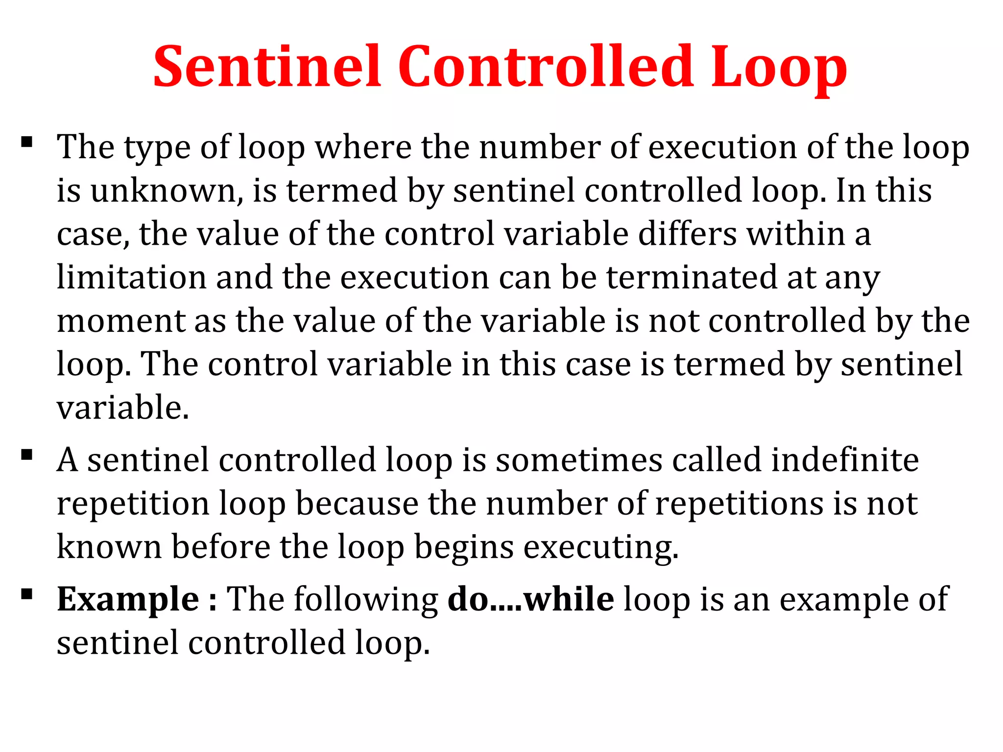 Sentinel Controlled Loop
 The type of loop where the number of execution of the loop
is unknown, is termed by sentinel controlled loop. In this
case, the value of the control variable differs within a
limitation and the execution can be terminated at any
moment as the value of the variable is not controlled by the
loop. The control variable in this case is termed by sentinel
variable.
 A sentinel controlled loop is sometimes called indefinite
repetition loop because the number of repetitions is not
known before the loop begins executing.
 Example : The following do....while loop is an example of
sentinel controlled loop.
 