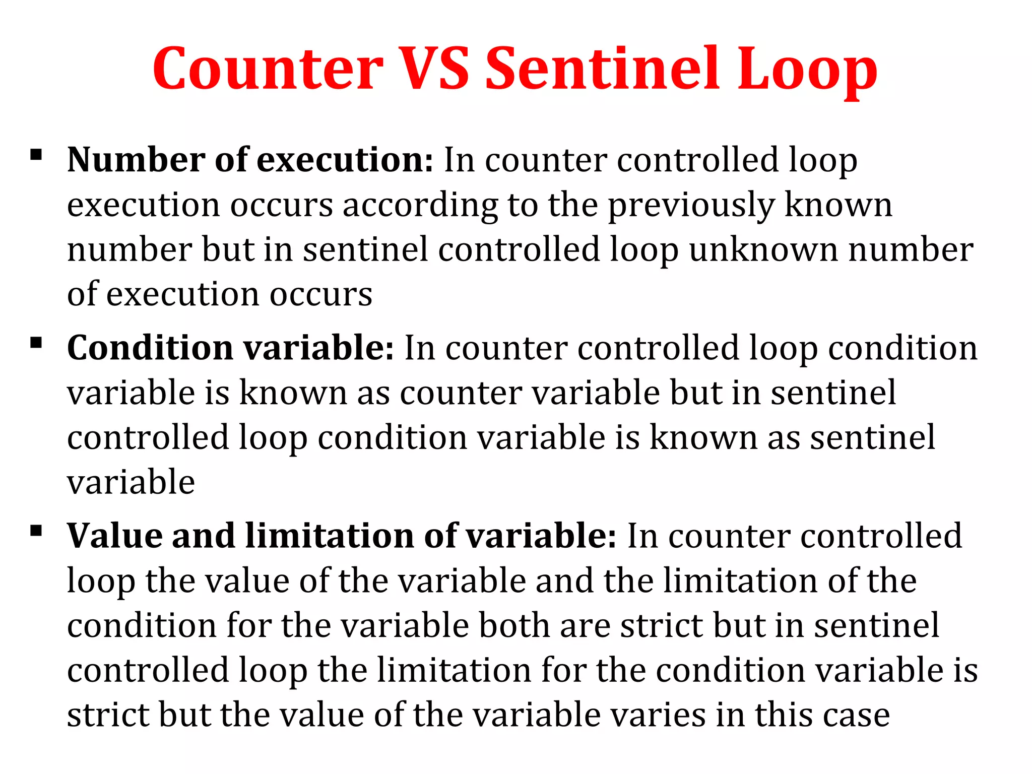 Counter VS Sentinel Loop
 Number of execution: In counter controlled loop
execution occurs according to the previously known
number but in sentinel controlled loop unknown number
of execution occurs
 Condition variable: In counter controlled loop condition
variable is known as counter variable but in sentinel
controlled loop condition variable is known as sentinel
variable
 Value and limitation of variable: In counter controlled
loop the value of the variable and the limitation of the
condition for the variable both are strict but in sentinel
controlled loop the limitation for the condition variable is
strict but the value of the variable varies in this case
 