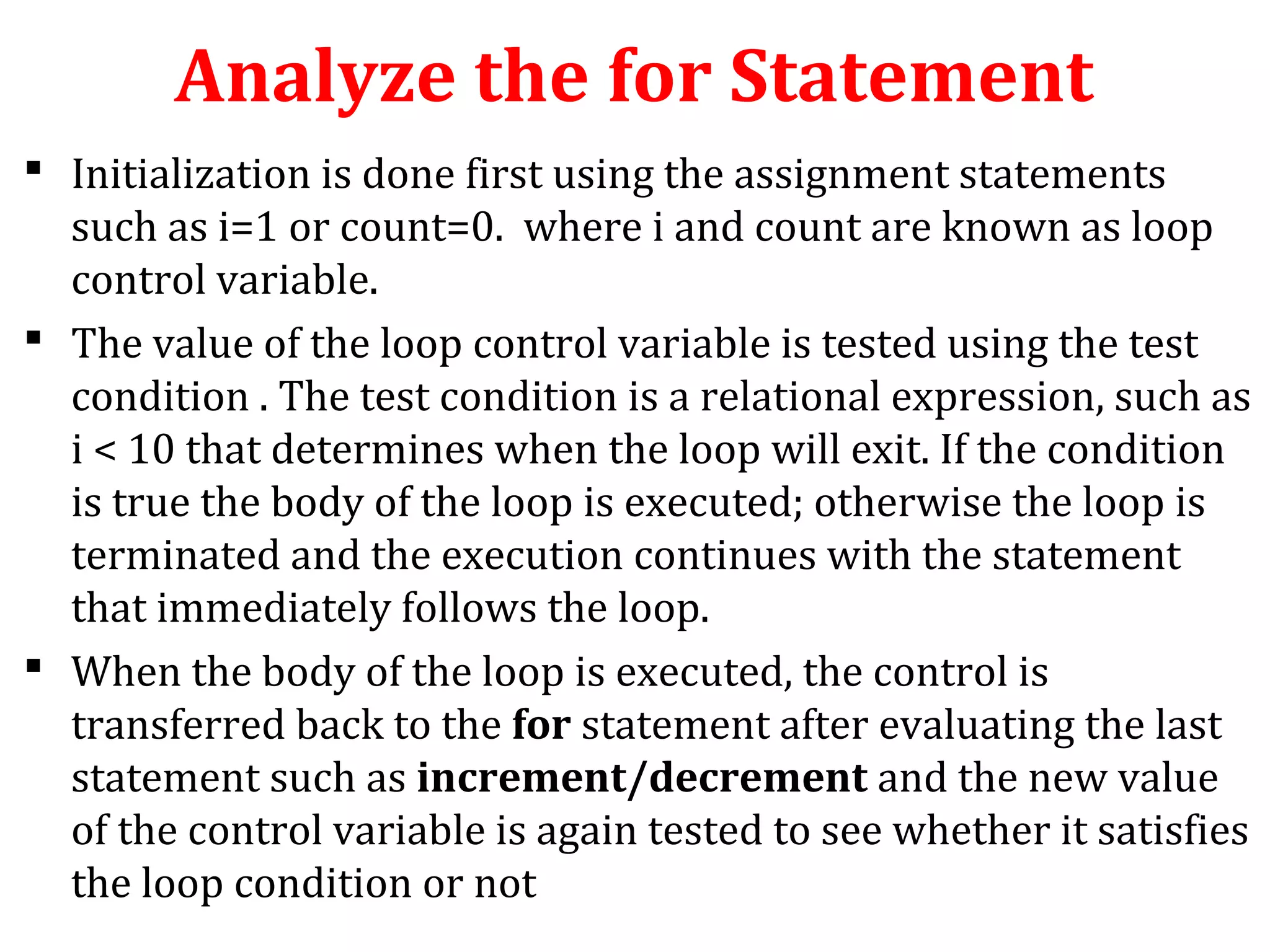 Analyze the for Statement
 Initialization is done first using the assignment statements
such as i=1 or count=0. where i and count are known as loop
control variable.
 The value of the loop control variable is tested using the test
condition . The test condition is a relational expression, such as
i < 10 that determines when the loop will exit. If the condition
is true the body of the loop is executed; otherwise the loop is
terminated and the execution continues with the statement
that immediately follows the loop.
 When the body of the loop is executed, the control is
transferred back to the for statement after evaluating the last
statement such as increment/decrement and the new value
of the control variable is again tested to see whether it satisfies
the loop condition or not
 