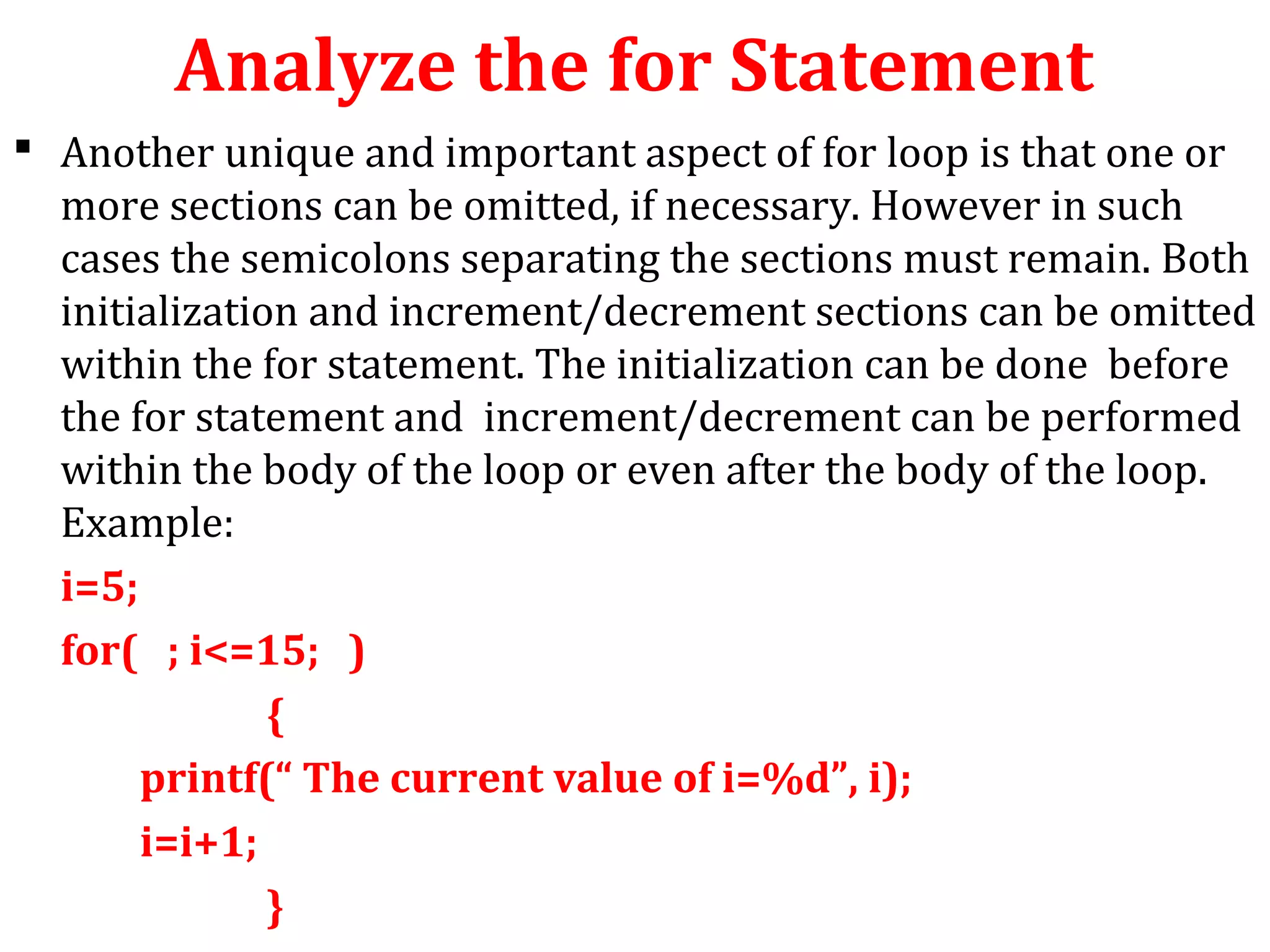 Analyze the for Statement
 Another unique and important aspect of for loop is that one or
more sections can be omitted, if necessary. However in such
cases the semicolons separating the sections must remain. Both
initialization and increment/decrement sections can be omitted
within the for statement. The initialization can be done before
the for statement and increment/decrement can be performed
within the body of the loop or even after the body of the loop.
Example:
i=5;
for( ; i<=15; )
{
printf(“ The current value of i=%d”, i);
i=i+1;
}
 