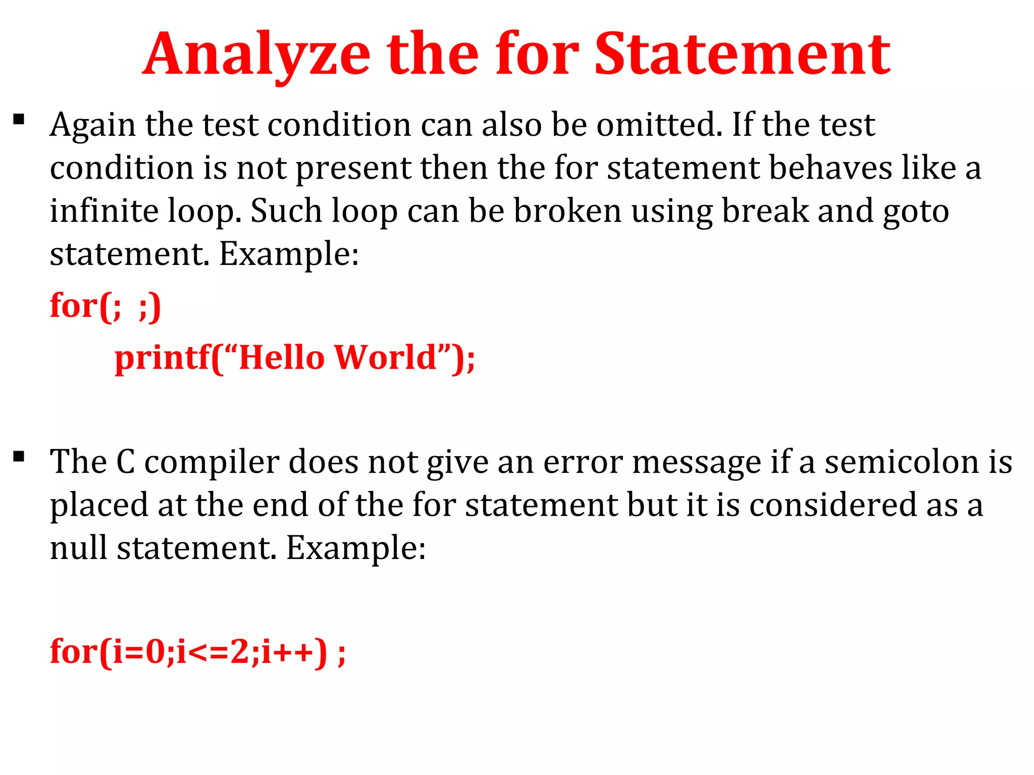 Analyze the for Statement
 Again the test condition can also be omitted. If the test
condition is not present then the for statement behaves like a
infinite loop. Such loop can be broken using break and goto
statement. Example:
for(; ;)
printf(“Hello World”);
 The C compiler does not give an error message if a semicolon is
placed at the end of the for statement but it is considered as a
null statement. Example:
for(i=0;i<=2;i++) ;
 