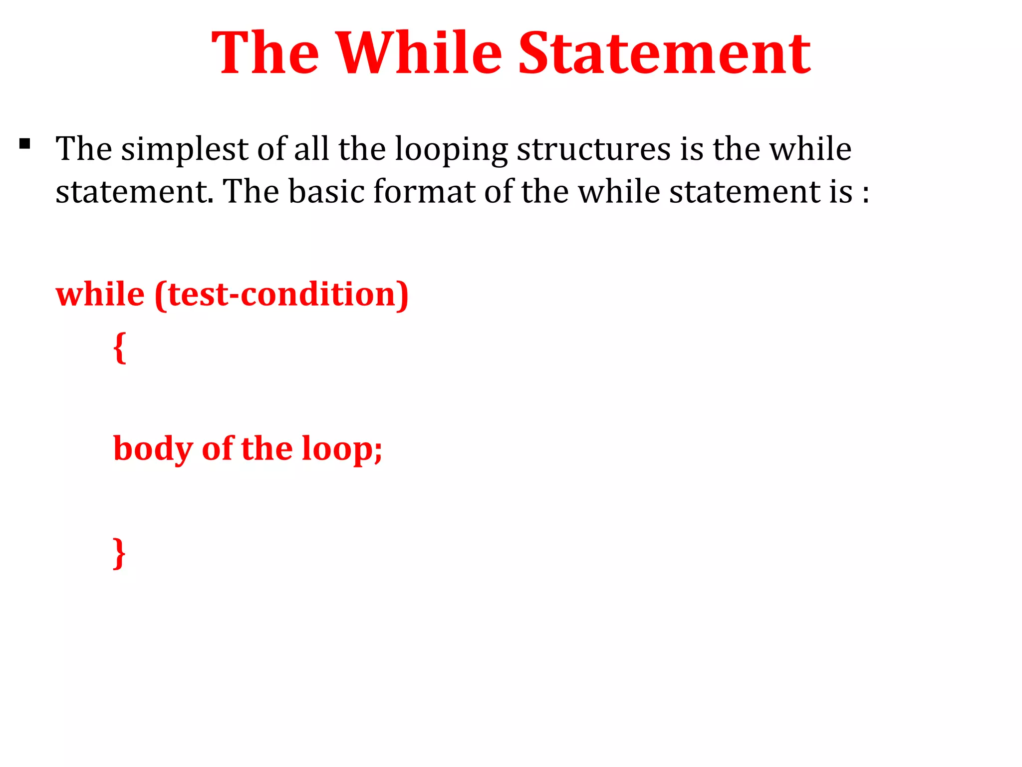 The While Statement
 The simplest of all the looping structures is the while
statement. The basic format of the while statement is :
while (test-condition)
{
body of the loop;
}
 