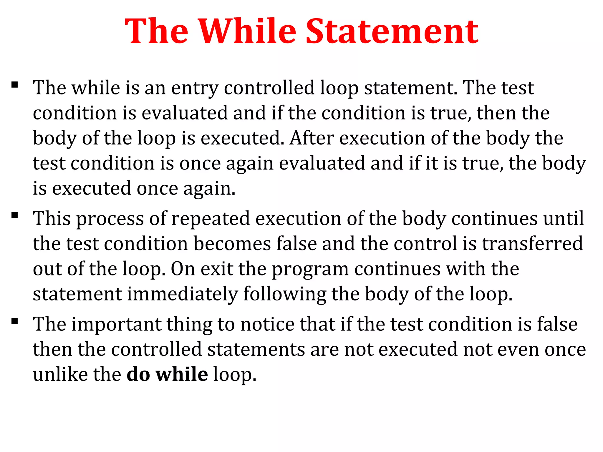 The While Statement
 The while is an entry controlled loop statement. The test
condition is evaluated and if the condition is true, then the
body of the loop is executed. After execution of the body the
test condition is once again evaluated and if it is true, the body
is executed once again.
 This process of repeated execution of the body continues until
the test condition becomes false and the control is transferred
out of the loop. On exit the program continues with the
statement immediately following the body of the loop.
 The important thing to notice that if the test condition is false
then the controlled statements are not executed not even once
unlike the do while loop.
 