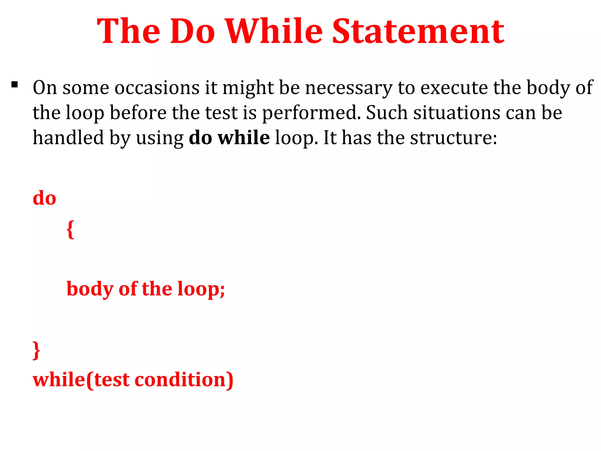 The Do While Statement
 On some occasions it might be necessary to execute the body of
the loop before the test is performed. Such situations can be
handled by using do while loop. It has the structure:
do
{
body of the loop;
}
while(test condition)
 