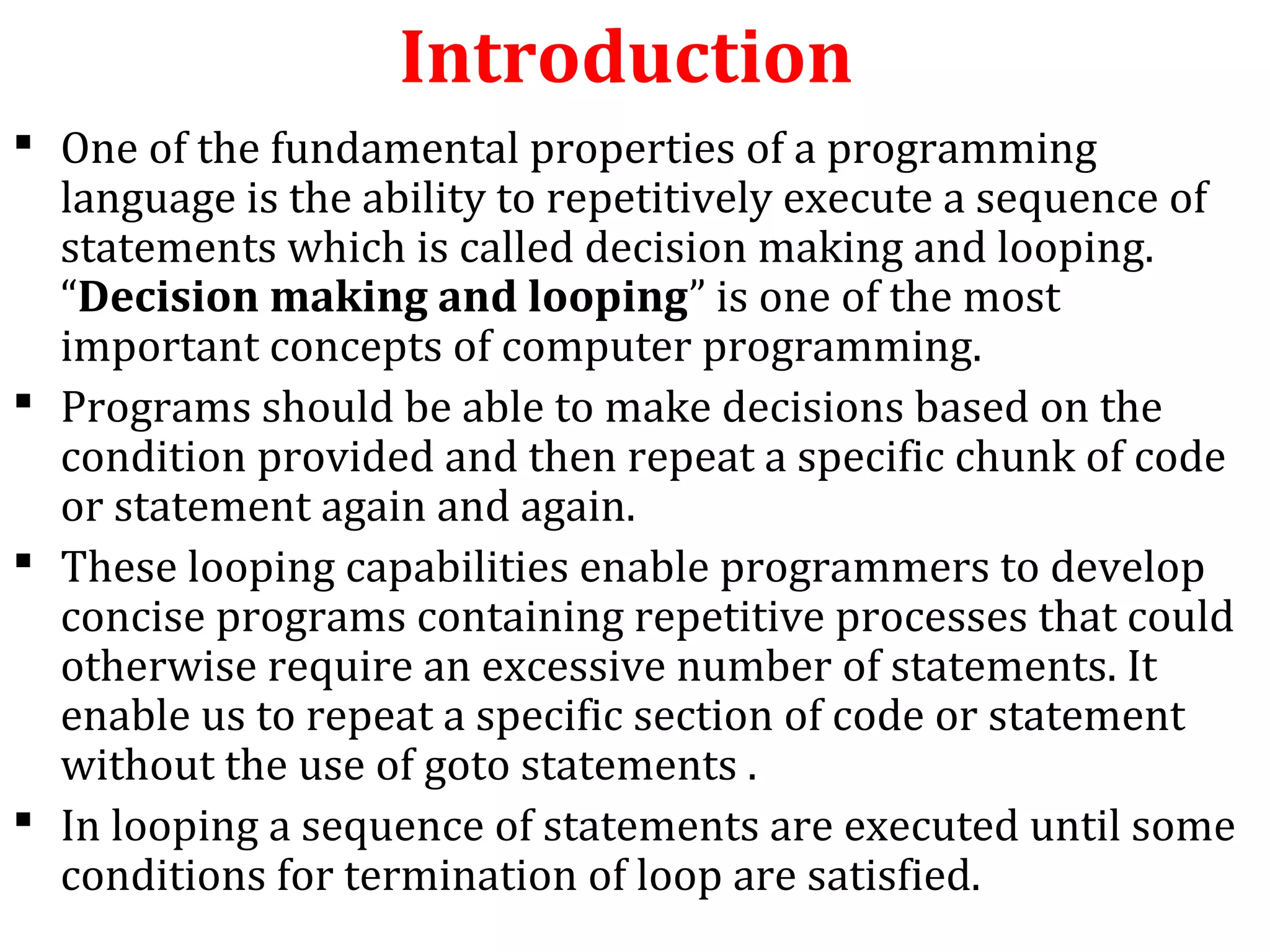Introduction
 One of the fundamental properties of a programming
language is the ability to repetitively execute a sequence of
statements which is called decision making and looping.
“Decision making and looping” is one of the most
important concepts of computer programming.
 Programs should be able to make decisions based on the
condition provided and then repeat a specific chunk of code
or statement again and again.
 These looping capabilities enable programmers to develop
concise programs containing repetitive processes that could
otherwise require an excessive number of statements. It
enable us to repeat a specific section of code or statement
without the use of goto statements .
 In looping a sequence of statements are executed until some
conditions for termination of loop are satisfied.
 