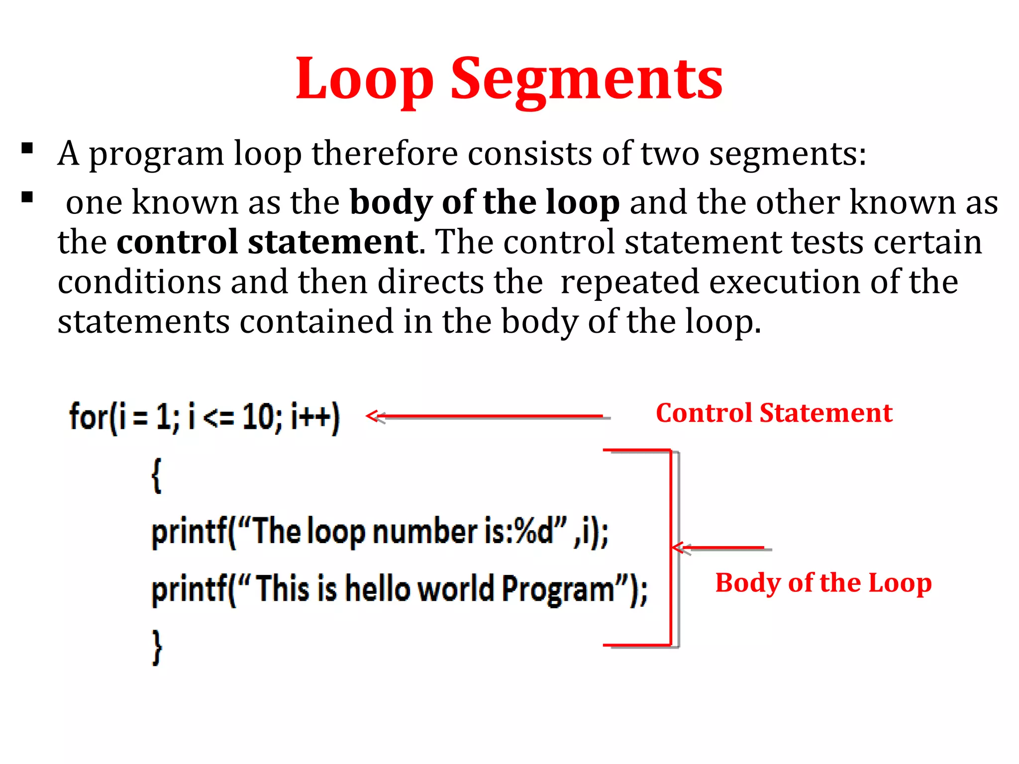 Loop Segments
 A program loop therefore consists of two segments:
 one known as the body of the loop and the other known as
the control statement. The control statement tests certain
conditions and then directs the repeated execution of the
statements contained in the body of the loop.
Control Statement
Body of the Loop
 