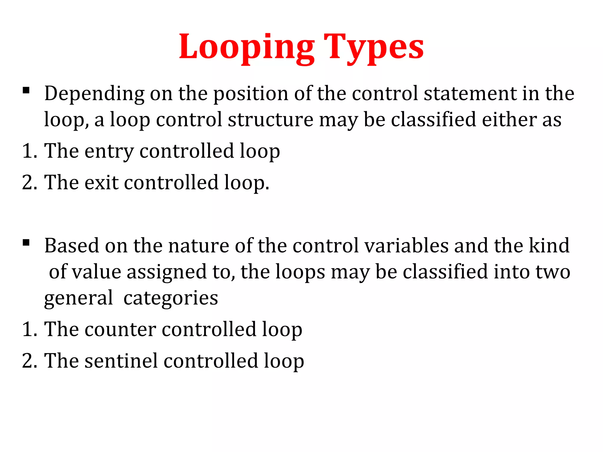 Looping Types
 Depending on the position of the control statement in the
loop, a loop control structure may be classified either as
1. The entry controlled loop
2. The exit controlled loop.
 Based on the nature of the control variables and the kind
of value assigned to, the loops may be classified into two
general categories
1. The counter controlled loop
2. The sentinel controlled loop
 