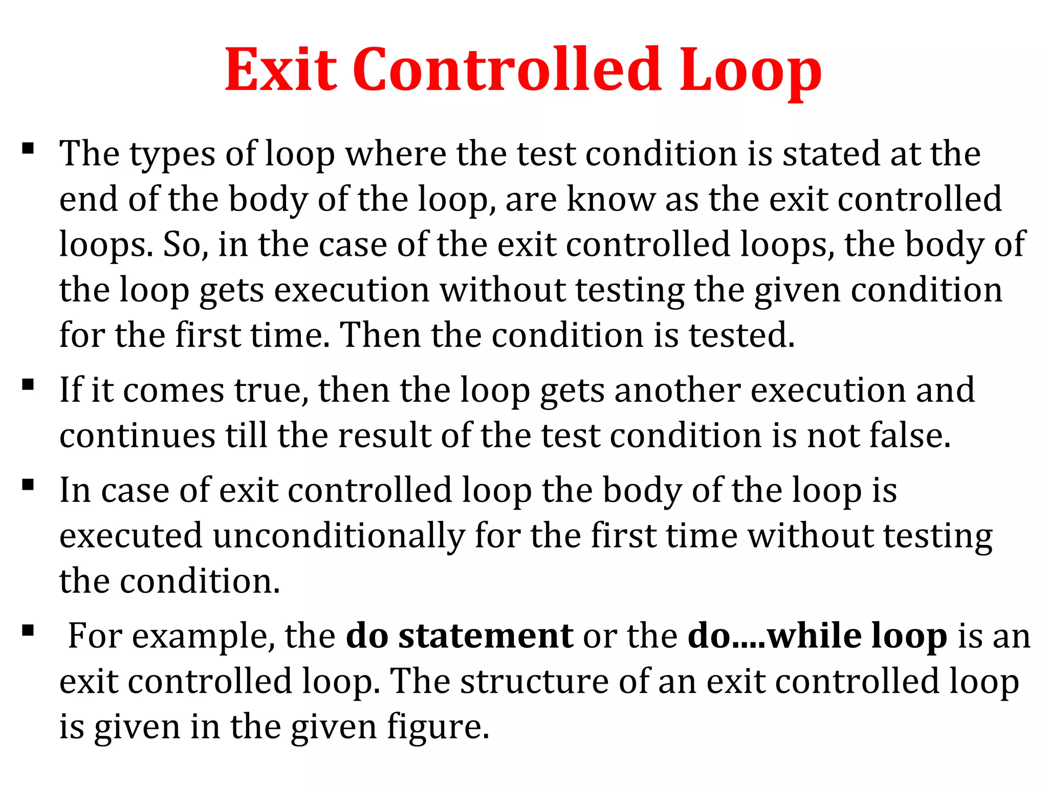 Exit Controlled Loop
 The types of loop where the test condition is stated at the
end of the body of the loop, are know as the exit controlled
loops. So, in the case of the exit controlled loops, the body of
the loop gets execution without testing the given condition
for the first time. Then the condition is tested.
 If it comes true, then the loop gets another execution and
continues till the result of the test condition is not false.
 In case of exit controlled loop the body of the loop is
executed unconditionally for the first time without testing
the condition.
 For example, the do statement or the do....while loop is an
exit controlled loop. The structure of an exit controlled loop
is given in the given figure.
 