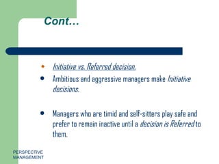Cont… Initiative vs. Referred decision. Ambitious and aggressive managers make  Initiative decisions. Managers who are timid and self-sitters play safe and prefer to remain inactive until a  decision is Referred  to them. PERSPECTIVE MANAGEMENT 