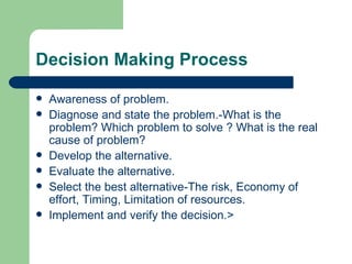 Decision Making Process Awareness of problem. Diagnose and state the problem.-What is the problem? Which problem to solve ? What is the real cause of problem? Develop the alternative. Evaluate the alternative. Select the best alternative-The risk, Economy of effort, Timing, Limitation of resources. Implement and verify the decision.> 