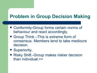 Problem in Group Decision Making Conformity-Group forms certain norms of behaviour and react accordingly. Group Think –This is extreme form of consensus. Members tend to take mediocre decision. Superiority. Risky Shift.-Group makes riskier decision than individual.>> 