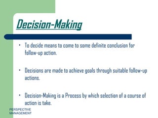 Decision-Making To decide means to come to some definite conclusion for follow-up action. Decisions are made to achieve goals through suitable follow-up actions. Decision-Making is a Process by which selection of a course of action is take. PERSPECTIVE MANAGEMENT 