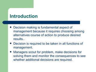 Introduction Decision making is fundamental aspect of management because it requires choosing among alternatives course of action to produce desired results.. Decision is required to be taken in all functions of management. Managers scout for problem, make decisions for solving them and monitor the consequences to see whether additional decisions are required. 
