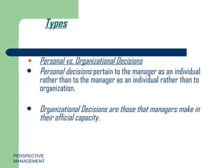 Types Personal vs. Organizational Decisions Personal decisions  pertain to the manager as an individual rather than to the manager as an individual rather than to organization. Organizational Decisions are those that managers make in their official capacity. PERSPECTIVE MANAGEMENT 