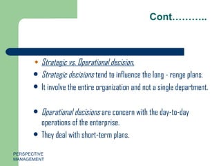 Cont……….. Strategic vs. Operational decision. Strategic decisions  tend to influence the long - range plans. It involve the entire organization and not a single department. Operational decisions  are concern with the day-to-day operations of the enterprise. They deal with short-term plans.  PERSPECTIVE MANAGEMENT 
