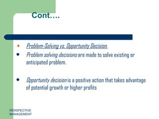 Cont…. Problem-Solving vs. Opportunity Decision. Problem solving   decisions  are made to solve existing or anticipated problem. Opportunity decision  is a positive action that takes advantage of potential growth or higher profits PERSPECTIVE MANAGEMENT 