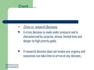 Cont…… Crisis vs. research Decisions. A crisis decision is made under pressure and is characterized by surprise, stress, limited time and danger to high priority goals. A research decision does not involve any urgency and executives can take time to arrive at any decision.   PERSPECTIVE MANAGEMENT 