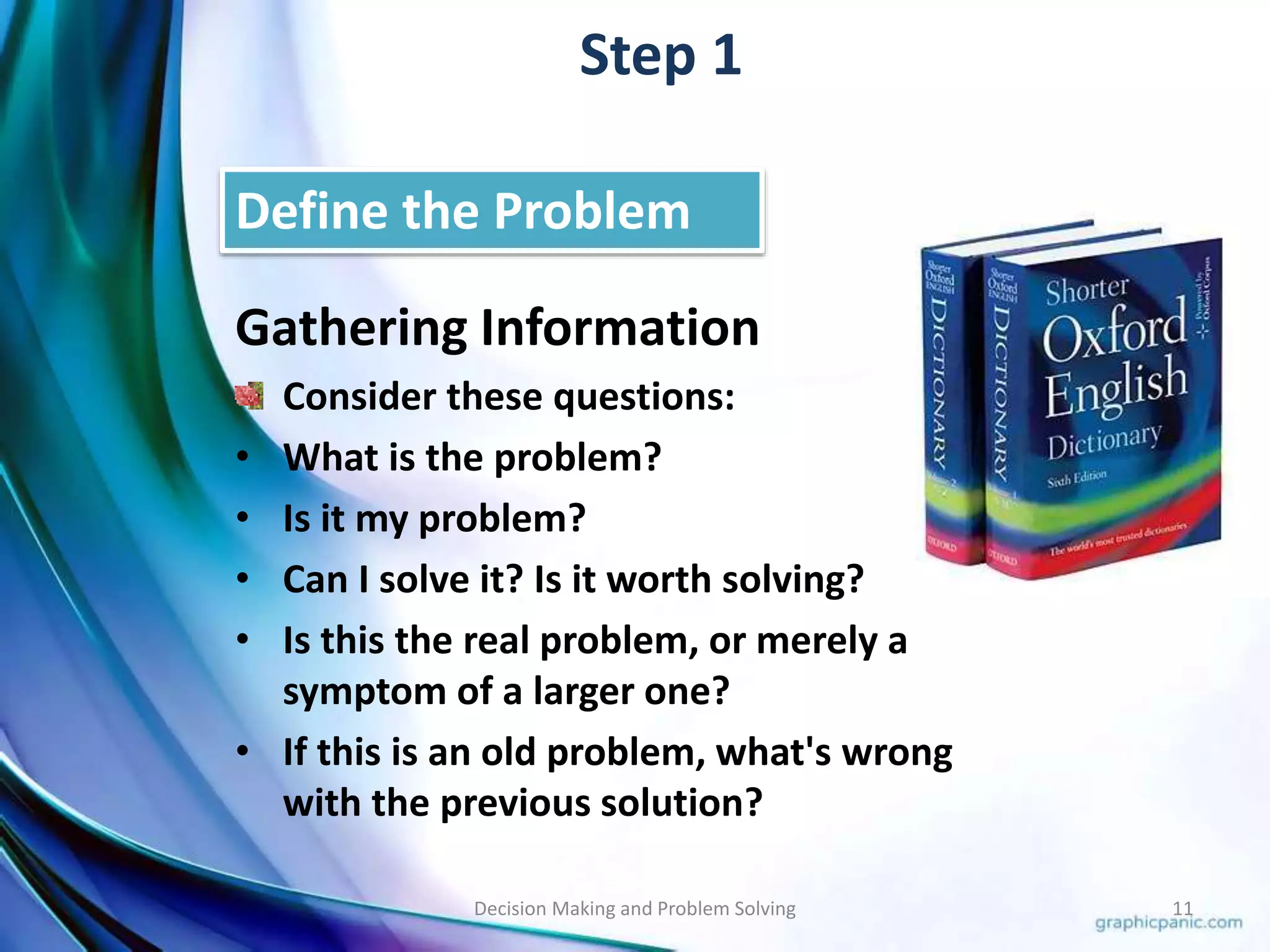 Step 1 
Define the Problem 
Gathering Information 
Consider these questions: 
• What is the problem? 
• Is it my problem? 
• Can I solve it? Is it worth solving? 
• Is this the real problem, or merely a 
symptom of a larger one? 
• If this is an old problem, what's wrong 
with the previous solution? 
Decision Making and Problem Solving 11 
 