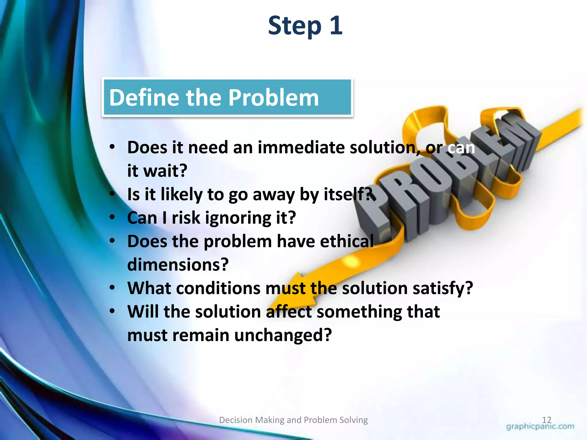 Step 1 
Define the Problem 
• Does it need an immediate solution, or can 
it wait? 
• Is it likely to go away by itself? 
• Can I risk ignoring it? 
• Does the problem have ethical 
dimensions? 
• What conditions must the solution satisfy? 
• Will the solution affect something that 
must remain unchanged? 
Decision Making and Problem Solving 12 
 