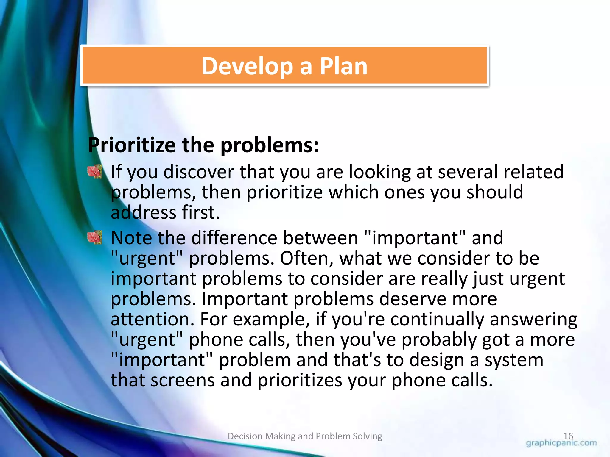 Develop a Plan 
Prioritize the problems: 
If you discover that you are looking at several related 
problems, then prioritize which ones you should 
address first. 
Note the difference between "important" and 
"urgent" problems. Often, what we consider to be 
important problems to consider are really just urgent 
problems. Important problems deserve more 
attention. For example, if you're continually answering 
"urgent" phone calls, then you've probably got a more 
"important" problem and that's to design a system 
that screens and prioritizes your phone calls. 
Decision Making and Problem Solving 16 
 