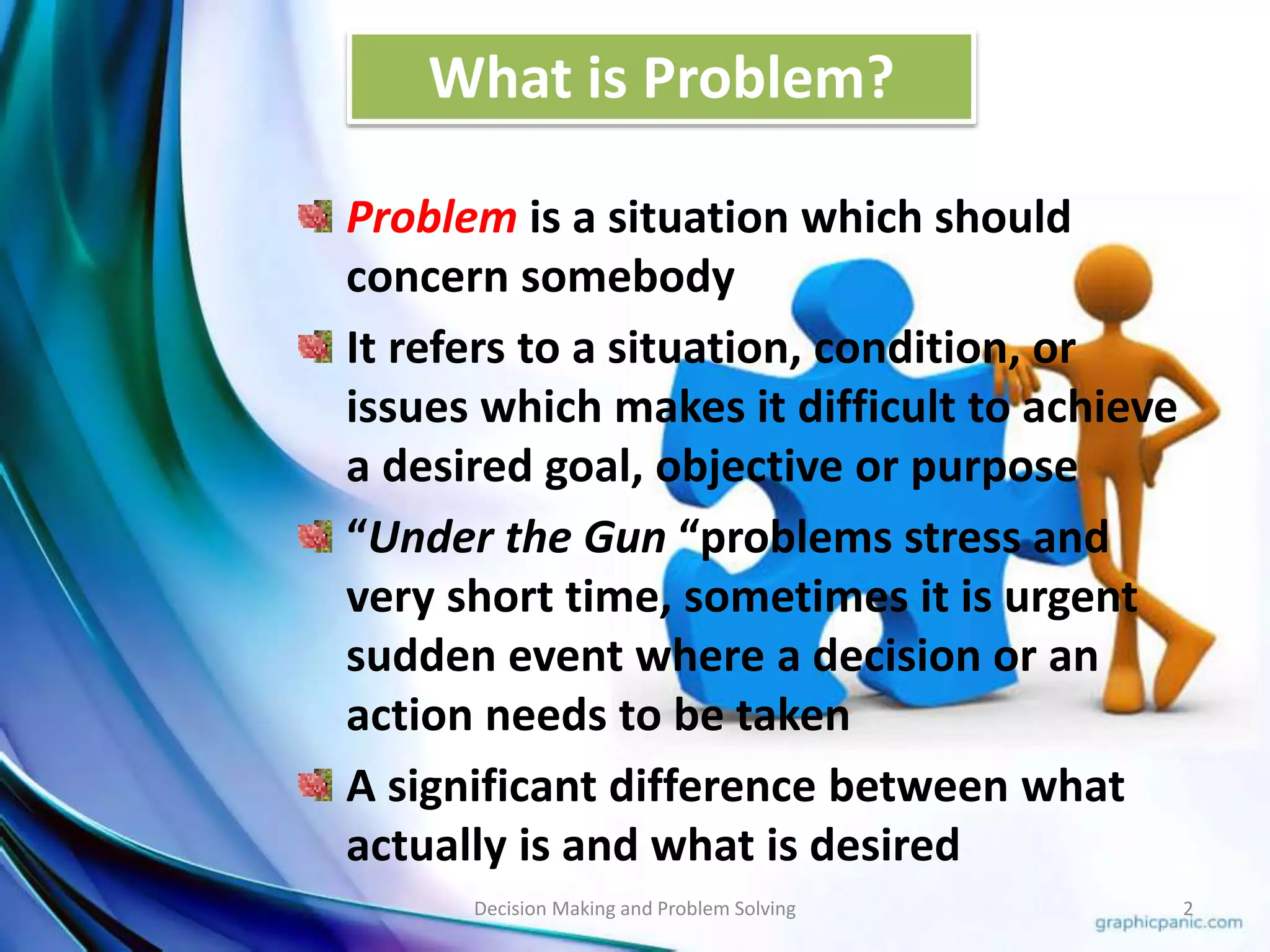 What is Problem? 
Problem is a situation which should 
concern somebody 
It refers to a situation, condition, or 
issues which makes it difficult to achieve 
a desired goal, objective or purpose 
“Under the Gun “problems stress and 
very short time, sometimes it is urgent 
sudden event where a decision or an 
action needs to be taken 
A significant difference between what 
actually is and what is desired 
Decision Making and Problem Solving 2 
 
